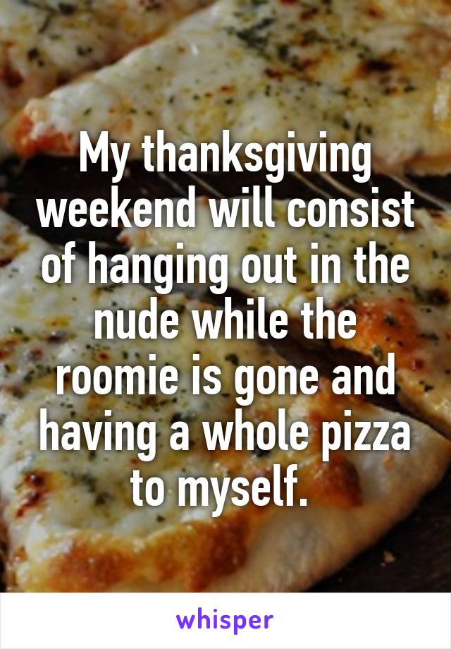 My thanksgiving weekend will consist of hanging out in the nude while the roomie is gone and having a whole pizza to myself. 