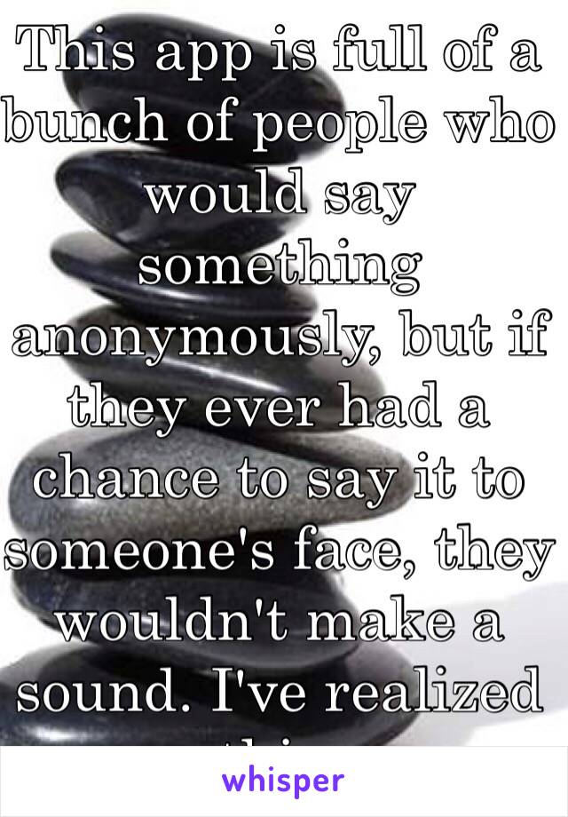 This app is full of a bunch of people who would say something anonymously, but if they ever had a chance to say it to someone's face, they wouldn't make a sound. I've realized this. 