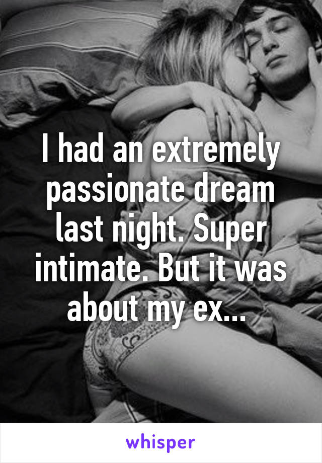 I had an extremely passionate dream last night. Super intimate. But it was about my ex... 