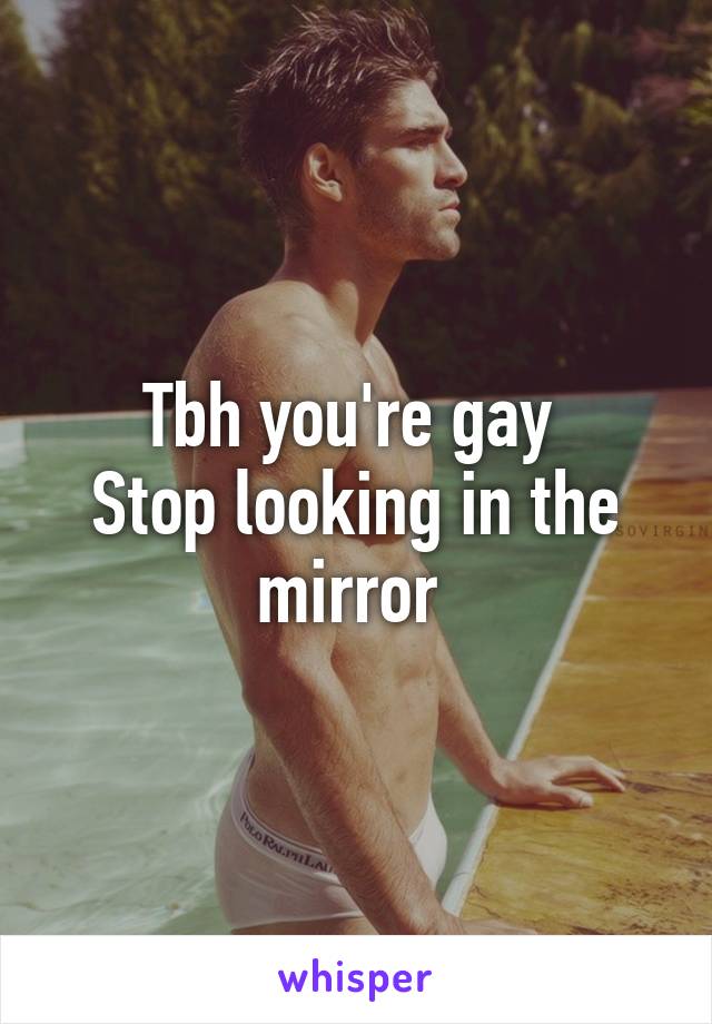 Tbh you're gay 
Stop looking in the mirror 