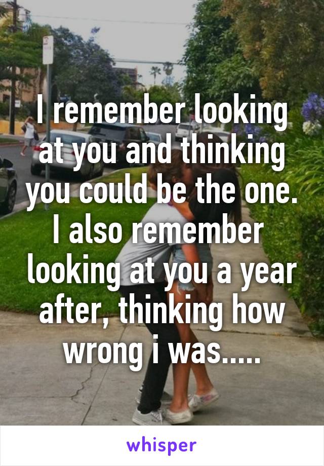 I remember looking at you and thinking you could be the one.
I also remember  looking at you a year after, thinking how wrong i was.....