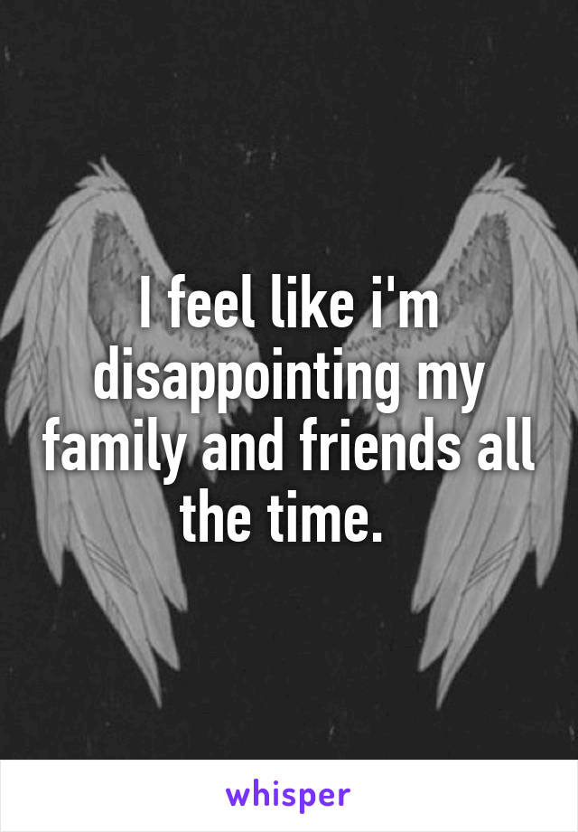 I feel like i'm disappointing my family and friends all the time. 