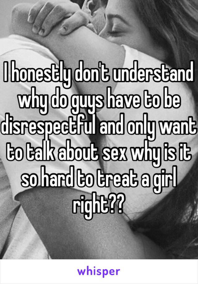 I honestly don't understand why do guys have to be disrespectful and only want to talk about sex why is it so hard to treat a girl right??