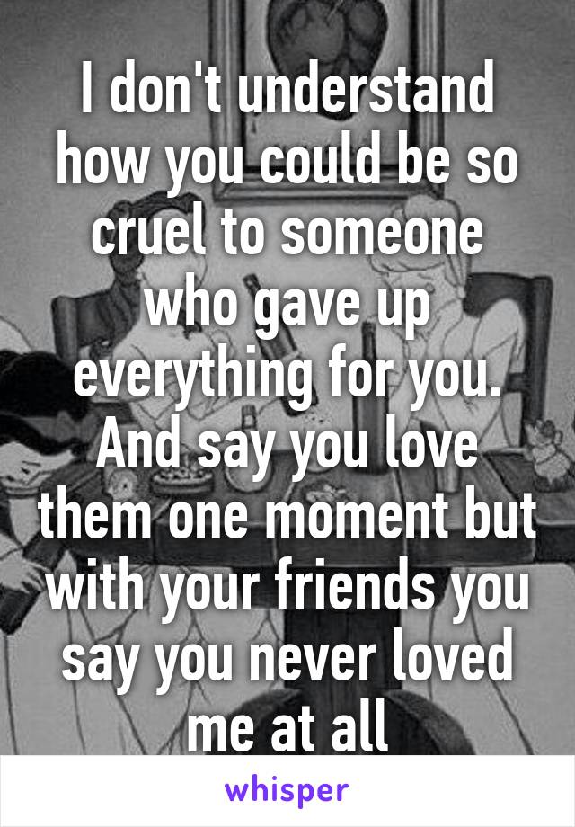 I don't understand how you could be so cruel to someone who gave up everything for you.
And say you love them one moment but with your friends you say you never loved me at all