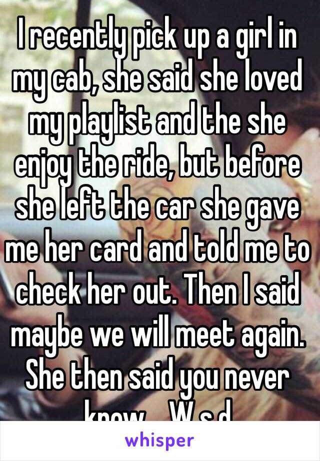 I recently pick up a girl in my cab, she said she loved my playlist and the she enjoy the ride, but before she left the car she gave me her card and told me to check her out. Then I said maybe we will meet again. She then said you never know.   W.s.d