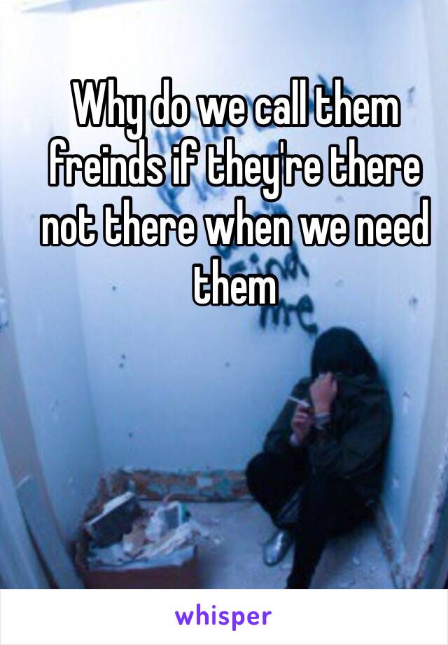 Why do we call them freinds if they're there not there when we need them

