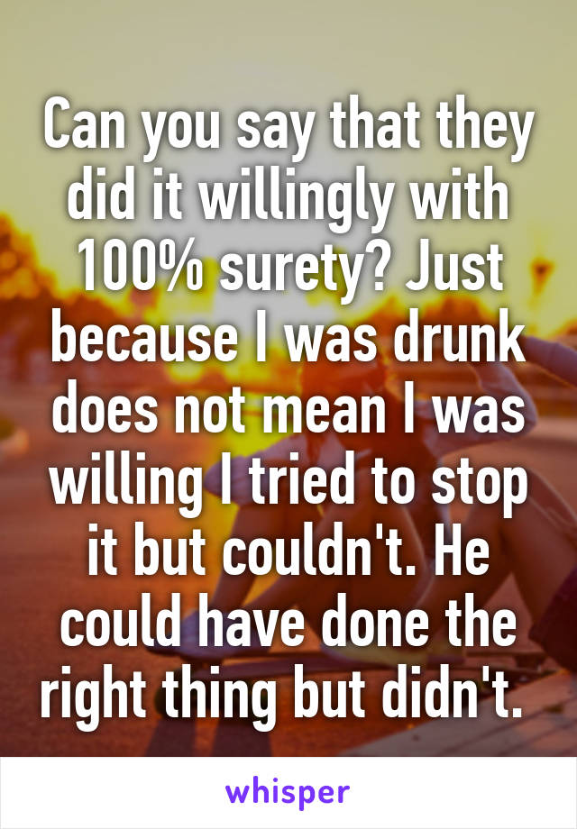 Can you say that they did it willingly with 100% surety? Just because I was drunk does not mean I was willing I tried to stop it but couldn't. He could have done the right thing but didn't. 