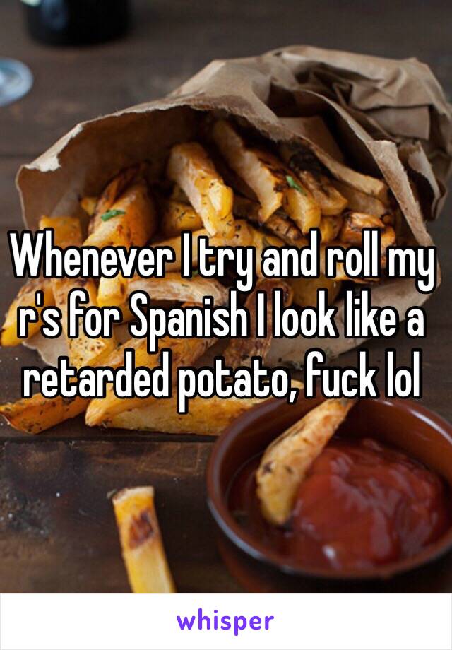 Whenever I try and roll my r's for Spanish I look like a retarded potato, fuck lol 