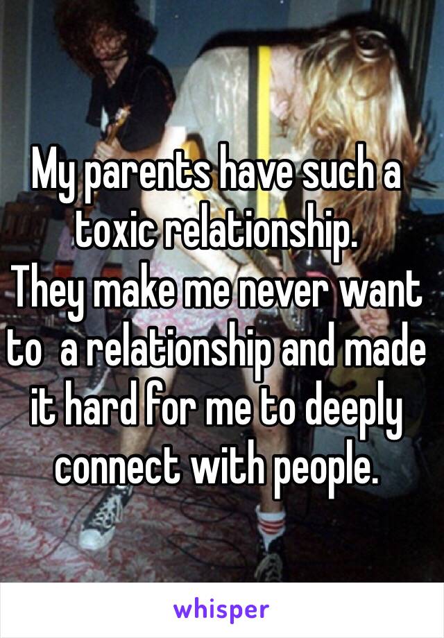 My parents have such a toxic relationship. 
They make me never want to  a relationship and made it hard for me to deeply connect with people. 