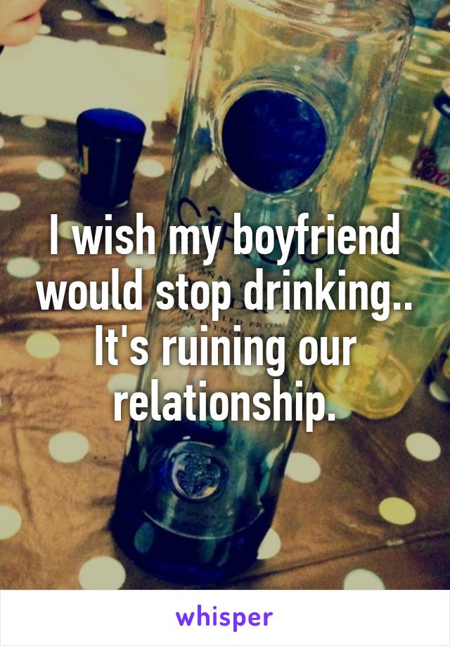 I wish my boyfriend would stop drinking.. It's ruining our relationship.