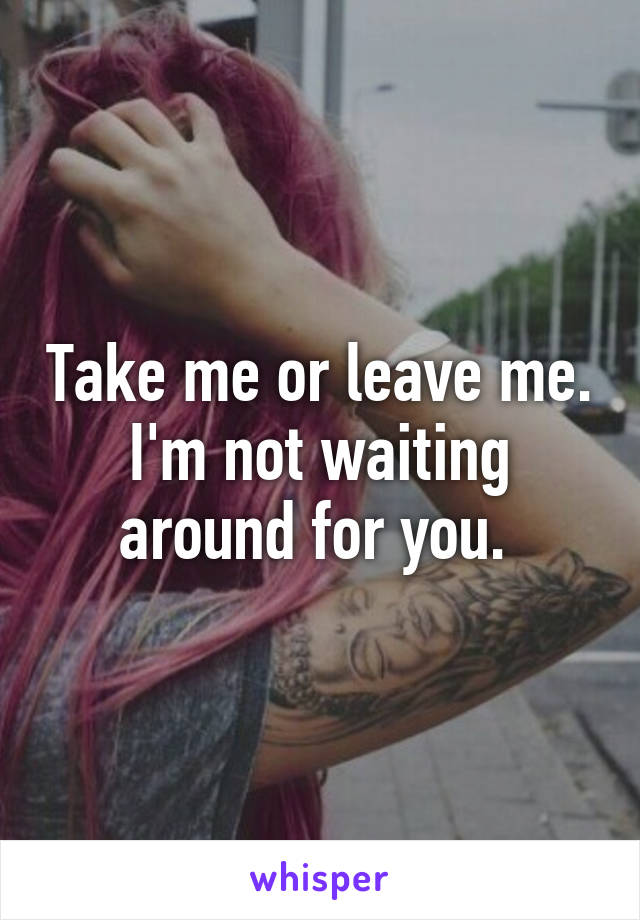 Take me or leave me. I'm not waiting around for you. 