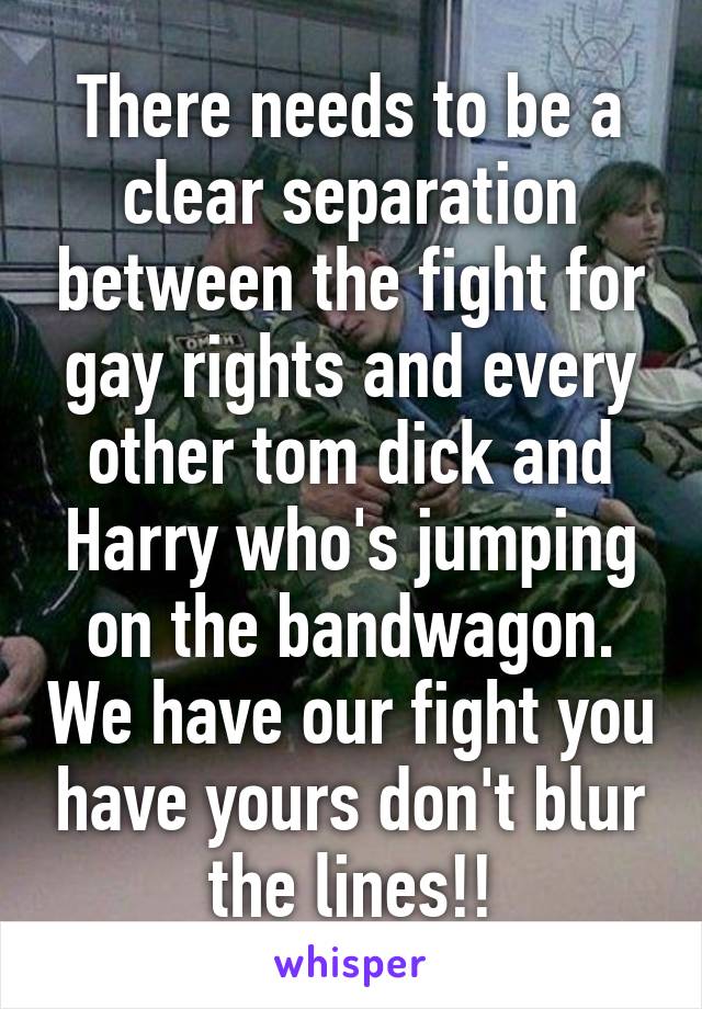 There needs to be a clear separation between the fight for gay rights and every other tom dick and Harry who's jumping on the bandwagon. We have our fight you have yours don't blur the lines!!