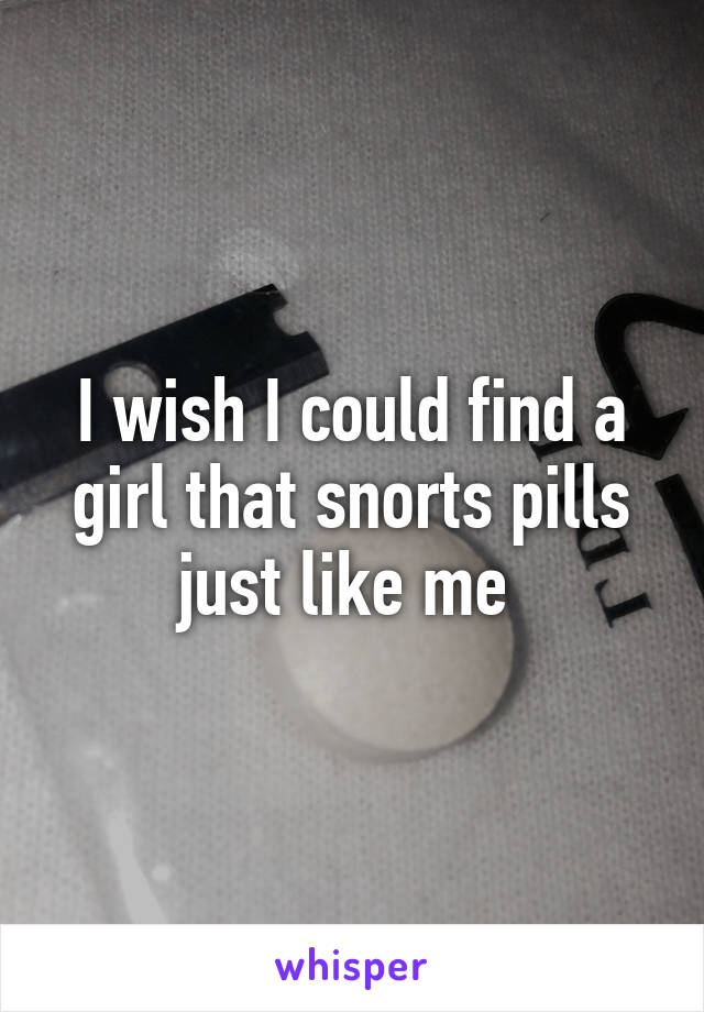 I wish I could find a girl that snorts pills just like me 