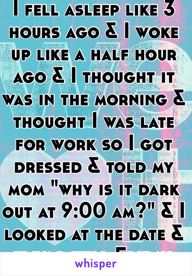 I fell asleep like 3 hours ago & I woke up like a half hour ago & I thought it was in the morning & thought I was late for work so I got dressed & told my mom "why is it dark out at 9:00 am?" & I looked at the date & it was still Friday.