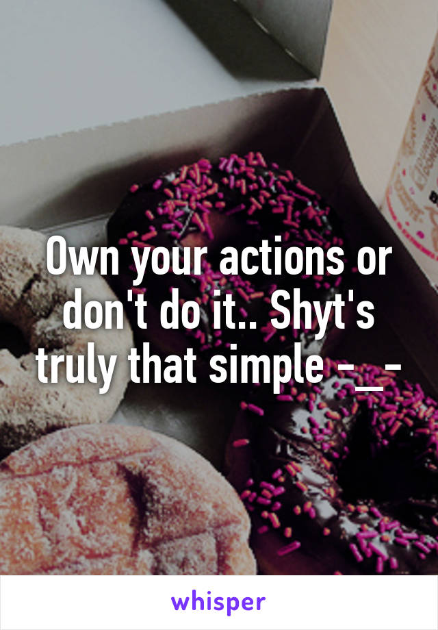 Own your actions or don't do it.. Shyt's truly that simple -_-