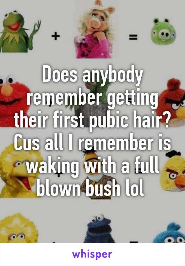 Does anybody remember getting their first pubic hair? Cus all I remember is waking with a full blown bush lol 