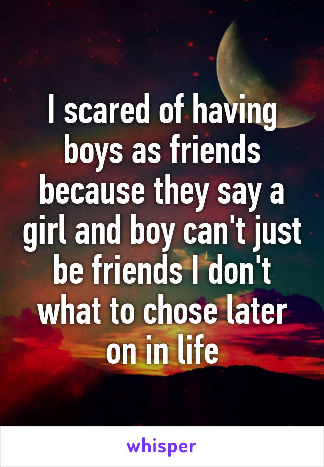 I scared of having boys as friends because they say a girl and boy can't just be friends I don't what to chose later on in life