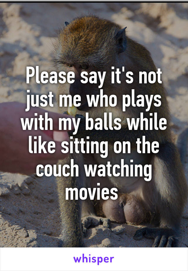 Please say it's not just me who plays with my balls while like sitting on the couch watching movies 