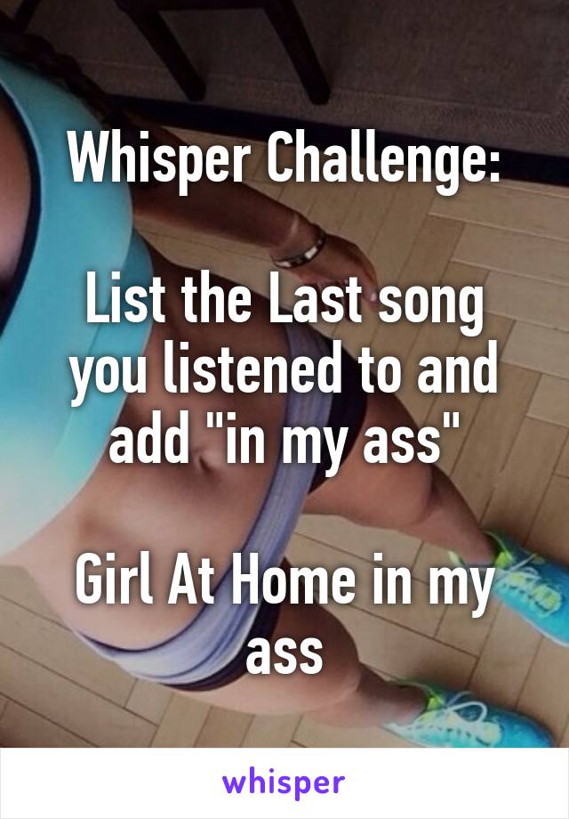 Whisper Challenge:

List the Last song you listened to and add "in my ass"

Girl At Home in my ass