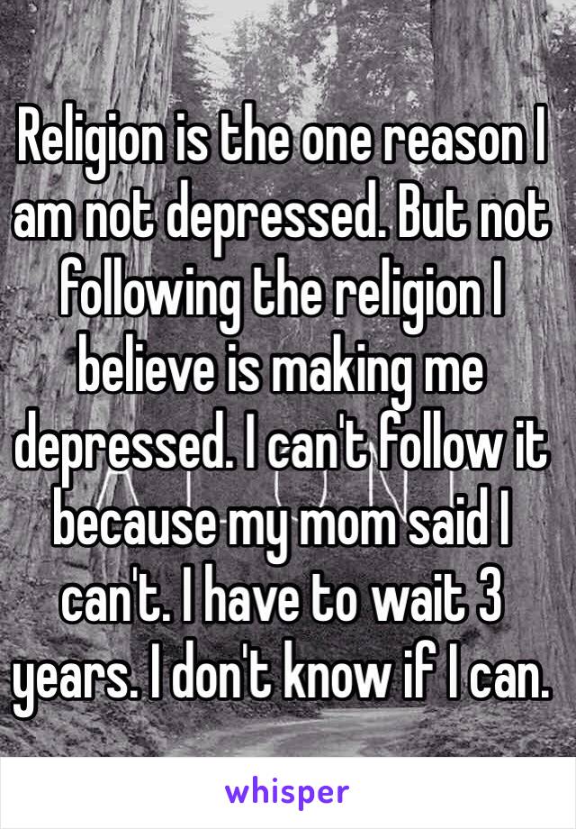 Religion is the one reason I am not depressed. But not following the religion I believe is making me depressed. I can't follow it because my mom said I can't. I have to wait 3 years. I don't know if I can. 