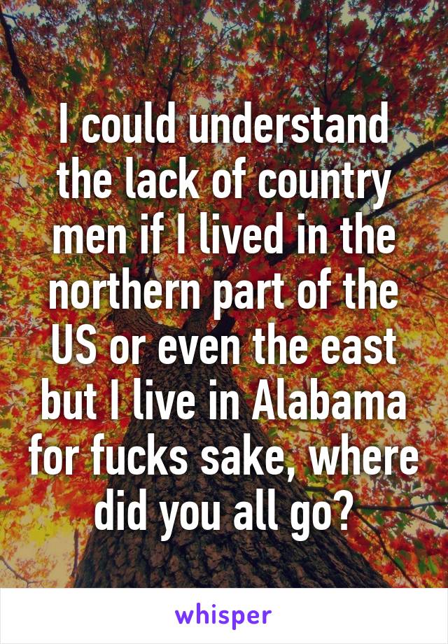 I could understand the lack of country men if I lived in the northern part of the US or even the east but I live in Alabama for fucks sake, where did you all go?