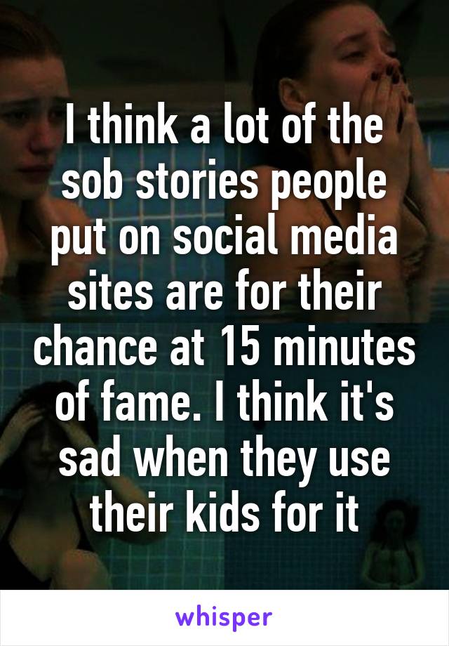 I think a lot of the sob stories people put on social media sites are for their chance at 15 minutes of fame. I think it's sad when they use their kids for it