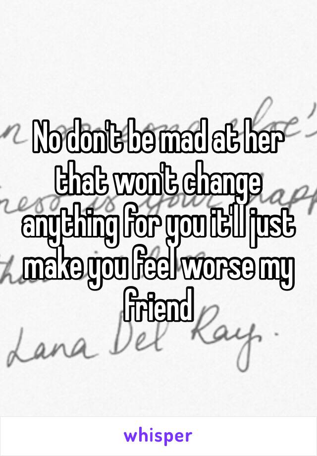 No don't be mad at her that won't change anything for you it'll just make you feel worse my friend 