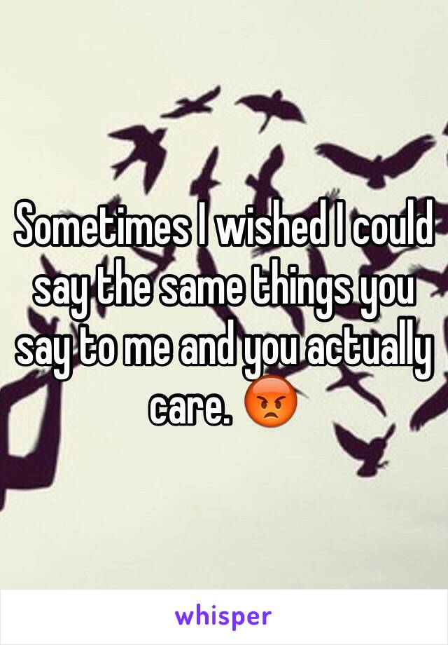 Sometimes I wished I could say the same things you say to me and you actually care. 😡