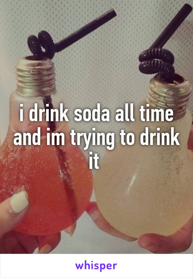 i drink soda all time and im trying to drink it 