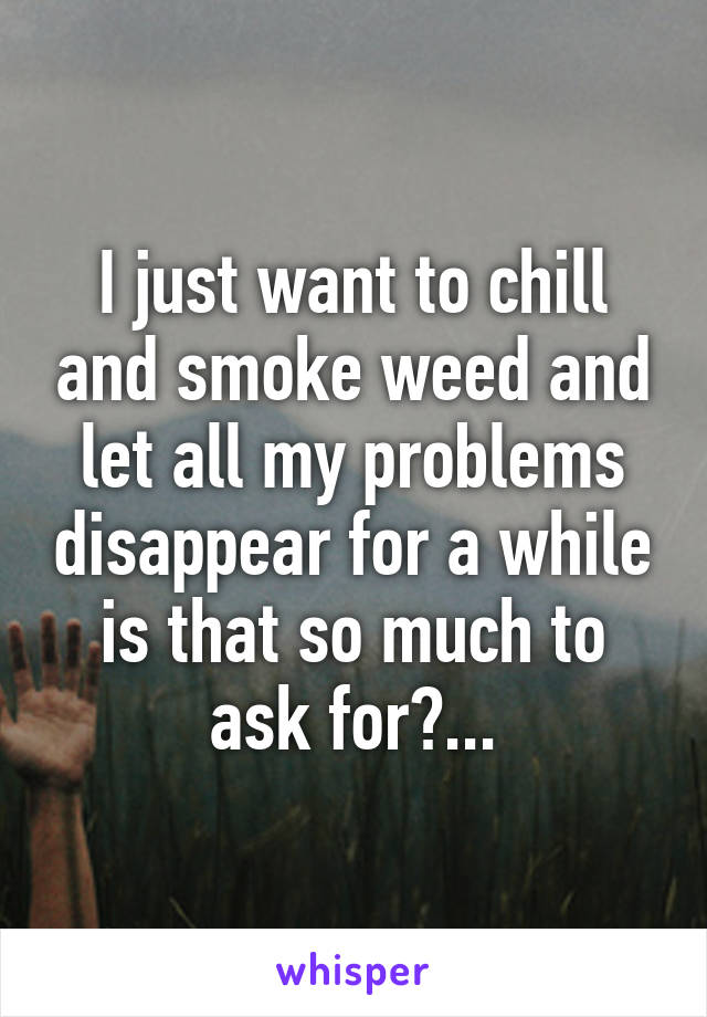 I just want to chill and smoke weed and let all my problems disappear for a while is that so much to ask for?...