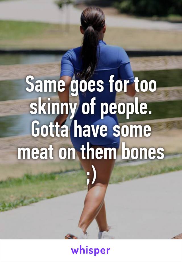 Same goes for too skinny of people. Gotta have some meat on them bones ;)