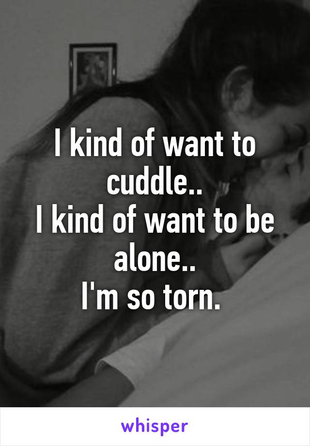 I kind of want to cuddle..
I kind of want to be alone..
I'm so torn. 