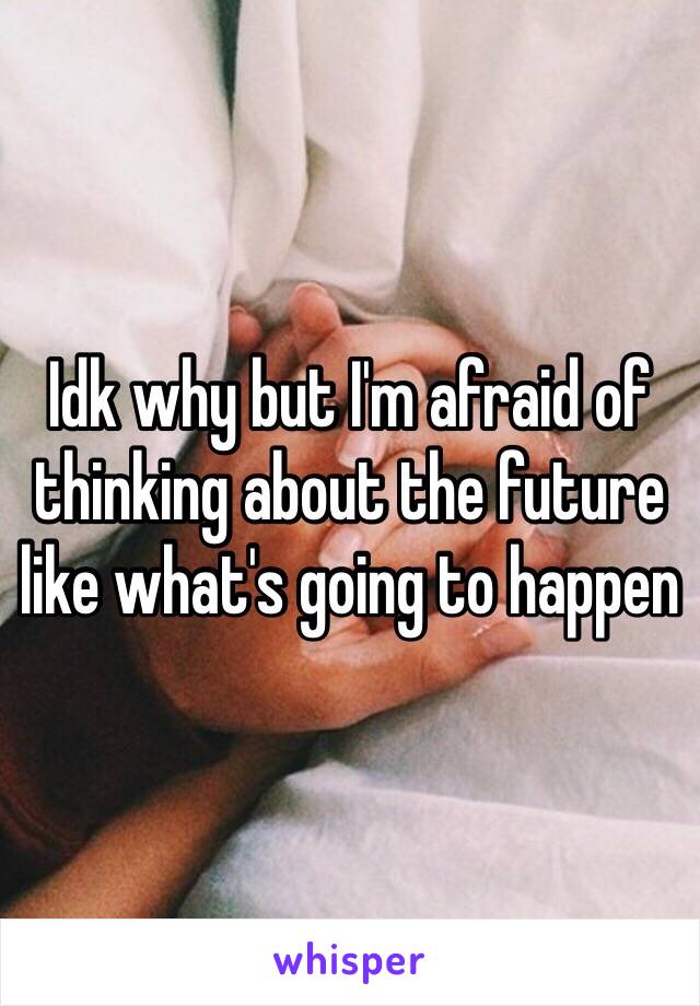 Idk why but I'm afraid of thinking about the future like what's going to happen