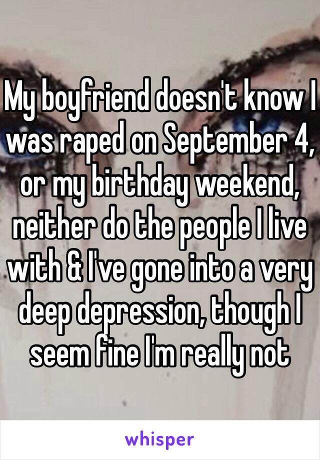 My boyfriend doesn't know I was raped on September 4, or my birthday weekend, neither do the people I live with & I've gone into a very deep depression, though I seem fine I'm really not