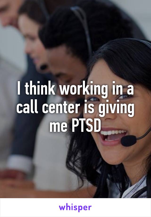 I think working in a call center is giving me PTSD