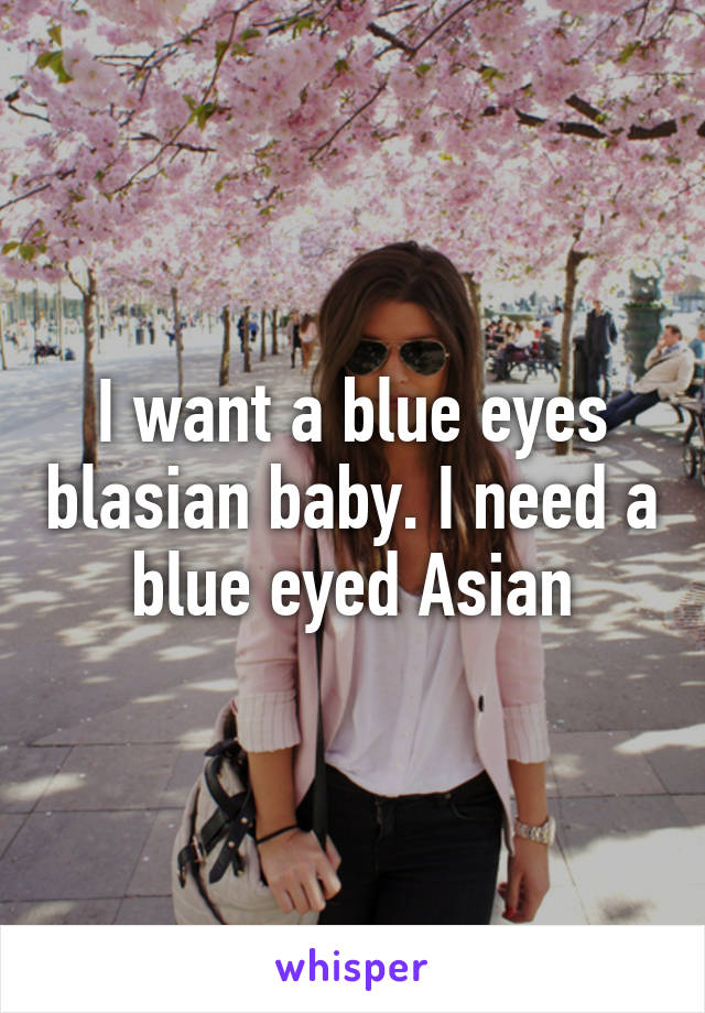 I want a blue eyes blasian baby. I need a blue eyed Asian