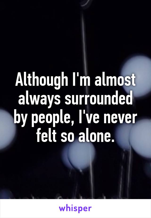 Although I'm almost always surrounded by people, I've never felt so alone.