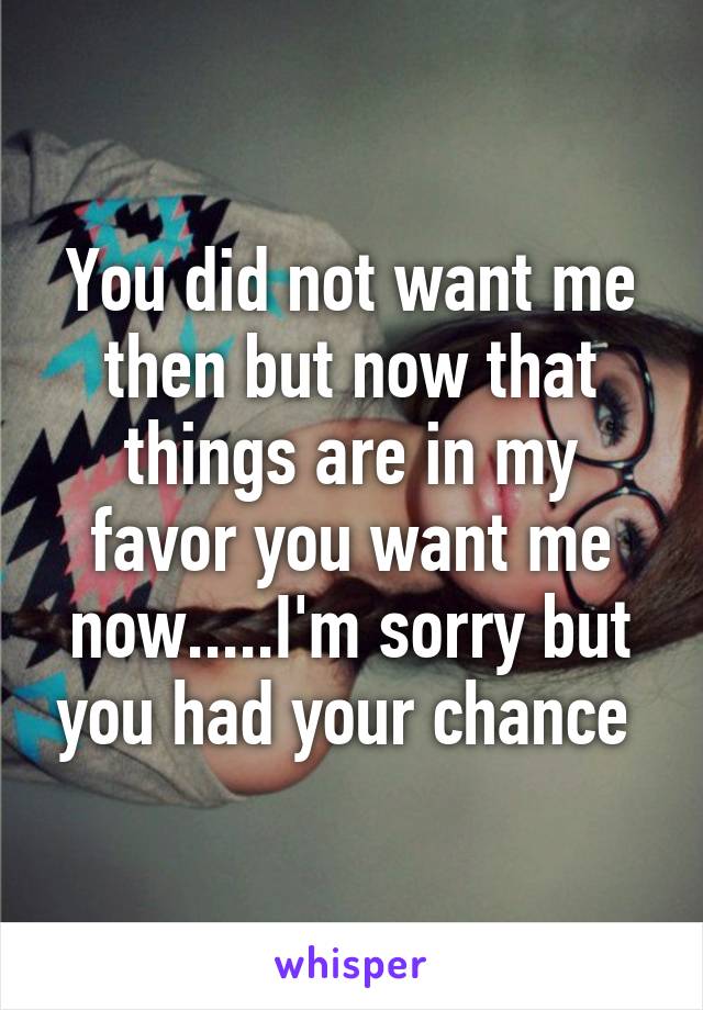 You did not want me then but now that things are in my favor you want me now.....I'm sorry but you had your chance 