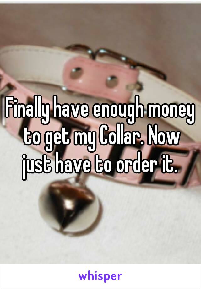 Finally have enough money to get my Collar. Now just have to order it. 