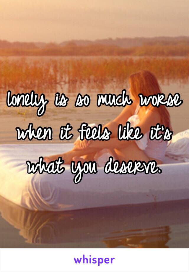 lonely is so much worse when it feels like it's what you deserve.