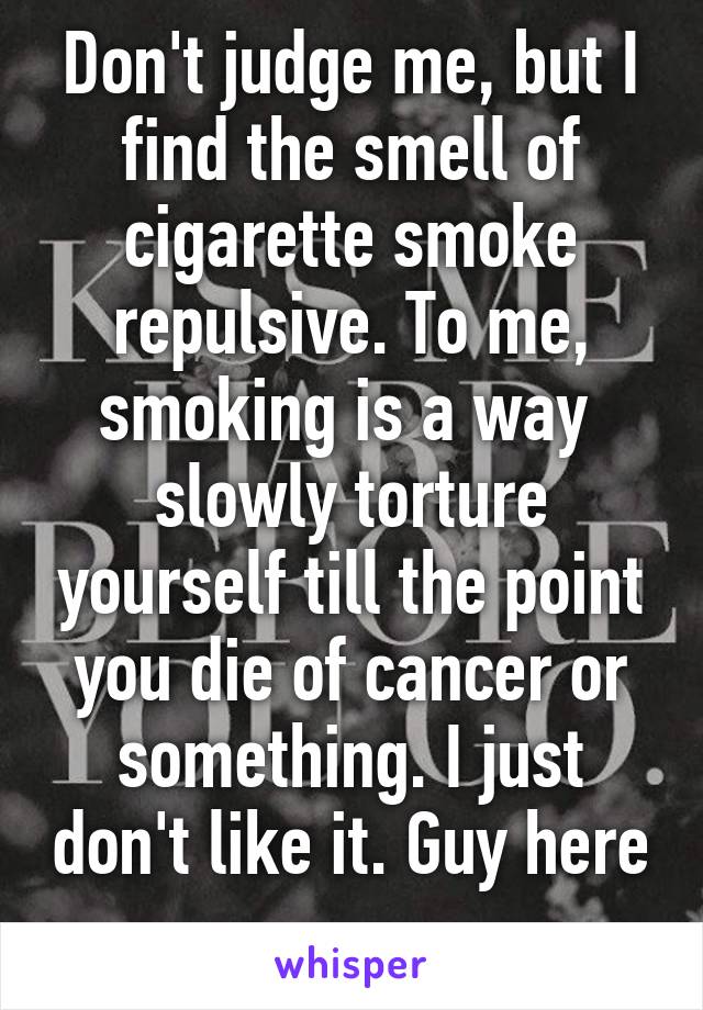 Don't judge me, but I find the smell of cigarette smoke repulsive. To me, smoking is a way  slowly torture yourself till the point you die of cancer or something. I just don't like it. Guy here 