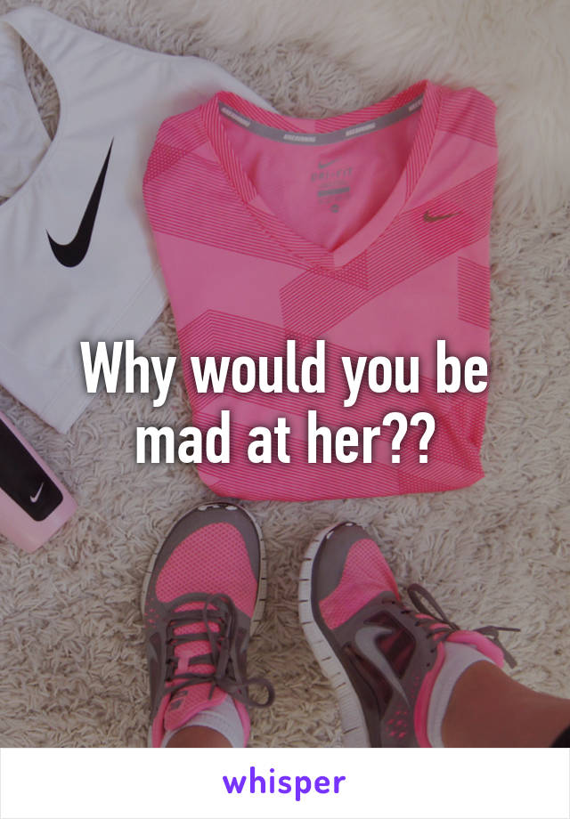 Why would you be mad at her??