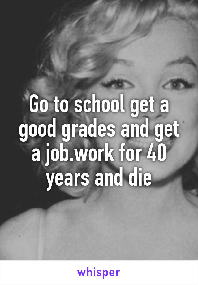 Go to school get a good grades and get a job.work for 40 years and die