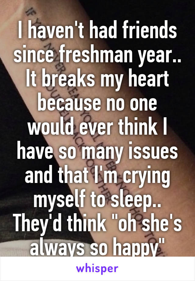 I haven't had friends since freshman year.. It breaks my heart because no one would ever think I have so many issues and that I'm crying myself to sleep.. They'd think "oh she's always so happy"