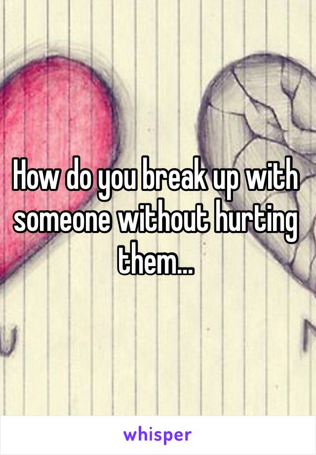 How do you break up with someone without hurting them...