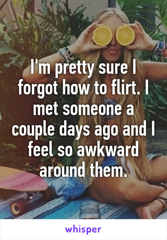 I'm pretty sure I forgot how to flirt. I met someone a couple days ago and I feel so awkward around them.