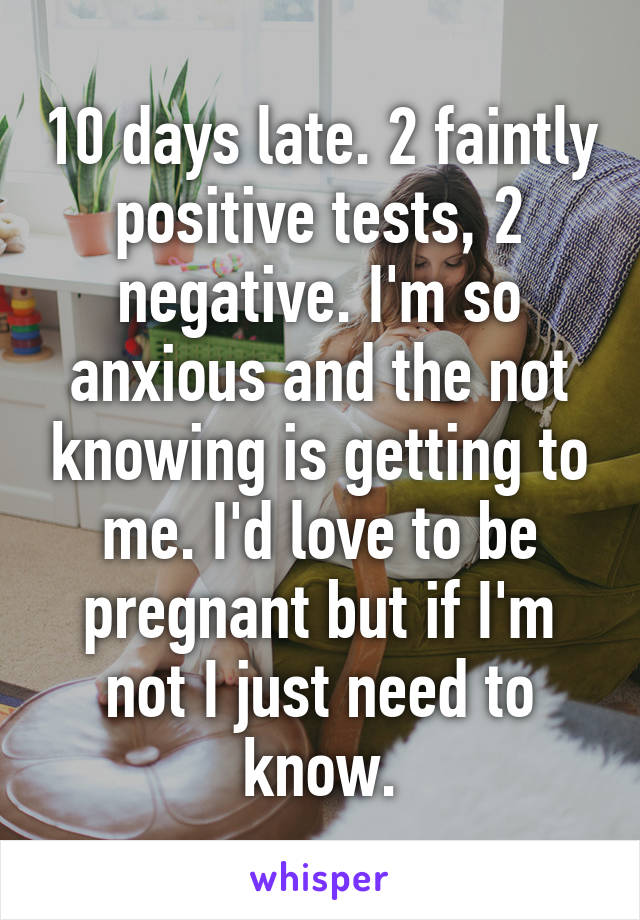 10 days late. 2 faintly positive tests, 2 negative. I'm so anxious and the not knowing is getting to me. I'd love to be pregnant but if I'm not I just need to know.