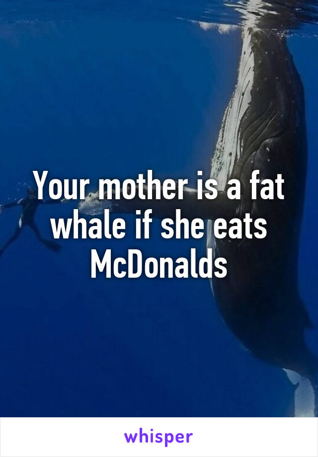 Your mother is a fat whale if she eats McDonalds