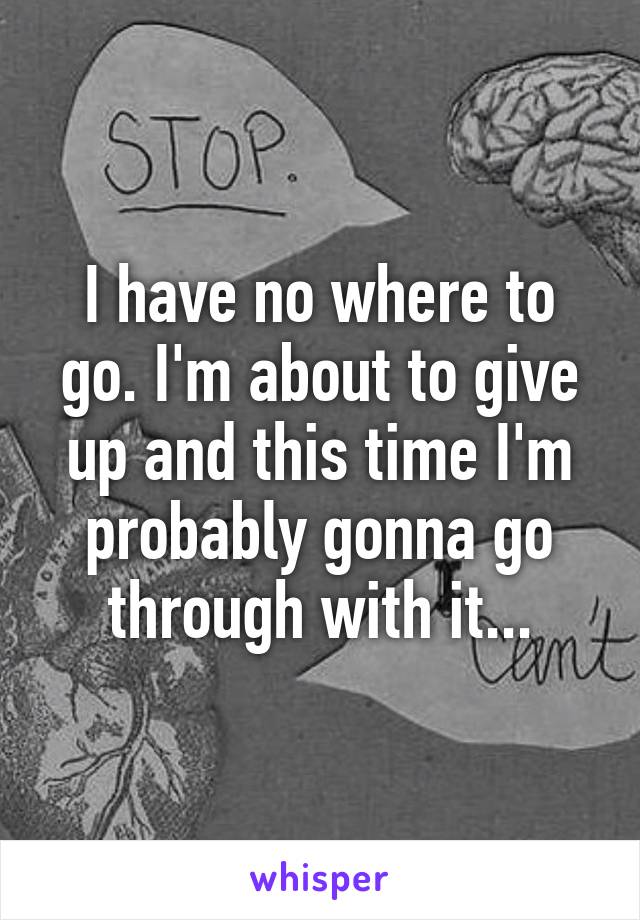 I have no where to go. I'm about to give up and this time I'm probably gonna go through with it...