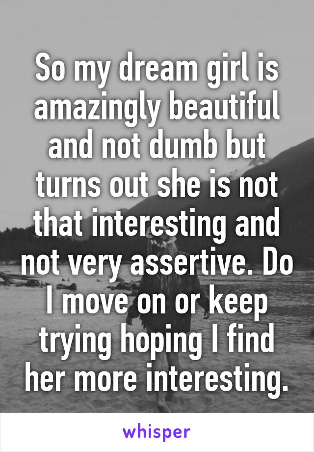 So my dream girl is amazingly beautiful and not dumb but turns out she is not that interesting and not very assertive. Do I move on or keep trying hoping I find her more interesting.